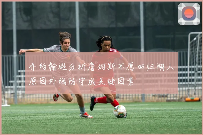 乔约翰逊分析詹姆斯不愿回归湖人原因外线防守成关键因素
