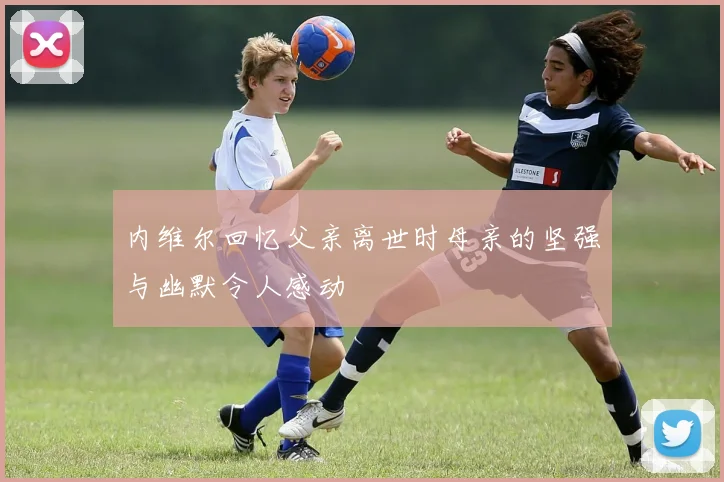 内维尔回忆父亲离世时母亲的坚强与幽默令人感动