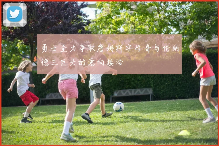 勇士全力争取詹姆斯字母哥与伦纳德三巨头的意向接洽