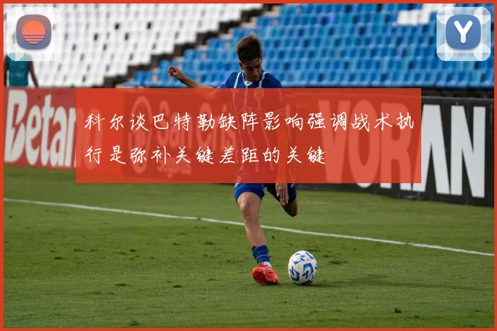科尔谈巴特勒缺阵影响强调战术执行是弥补关键差距的关键