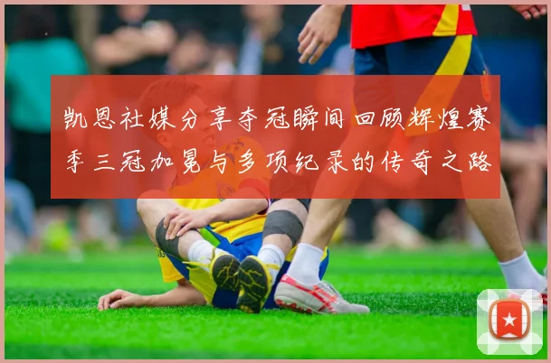 凯恩社媒分享夺冠瞬间回顾辉煌赛季三冠加冕与多项纪录的传奇之路