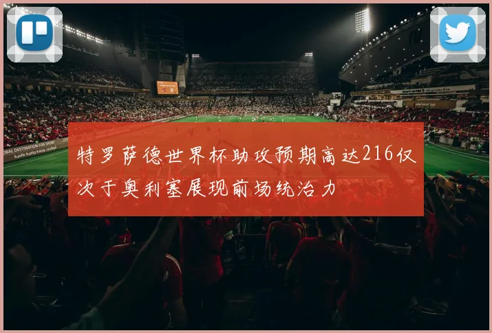 特罗萨德世界杯助攻预期高达216仅次于奥利塞展现前场统治力