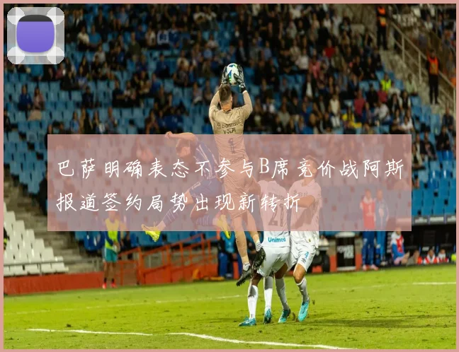巴萨明确表态不参与B席竞价战阿斯报道签约局势出现新转折