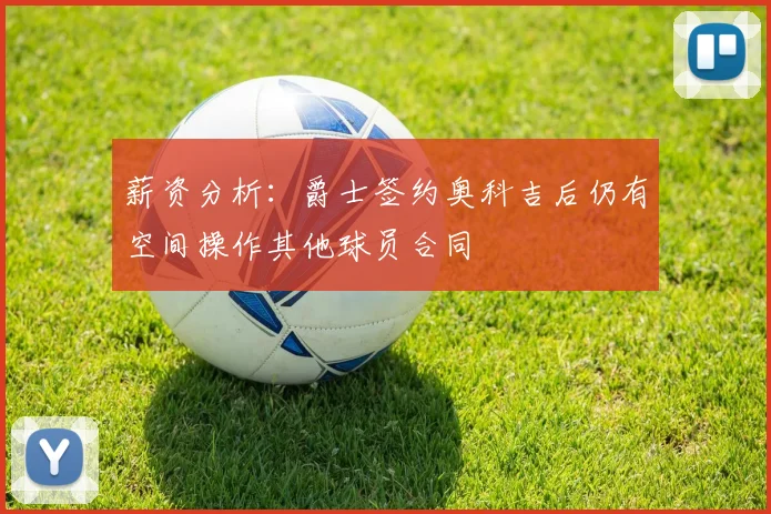 薪资分析：爵士签约奥科吉后仍有空间操作其他球员合同