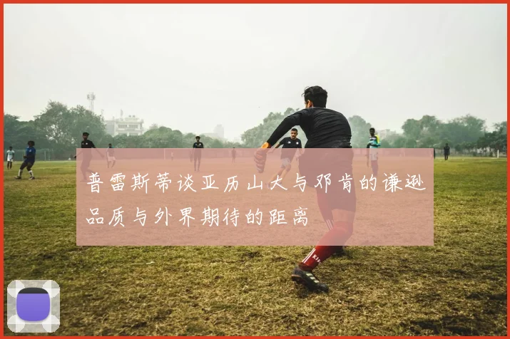普雷斯蒂谈亚历山大与邓肯的谦逊品质与外界期待的距离