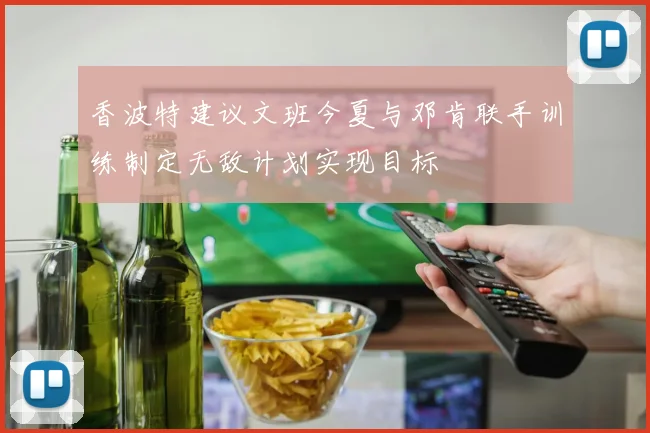香波特建议文班今夏与邓肯联手训练制定无敌计划实现目标