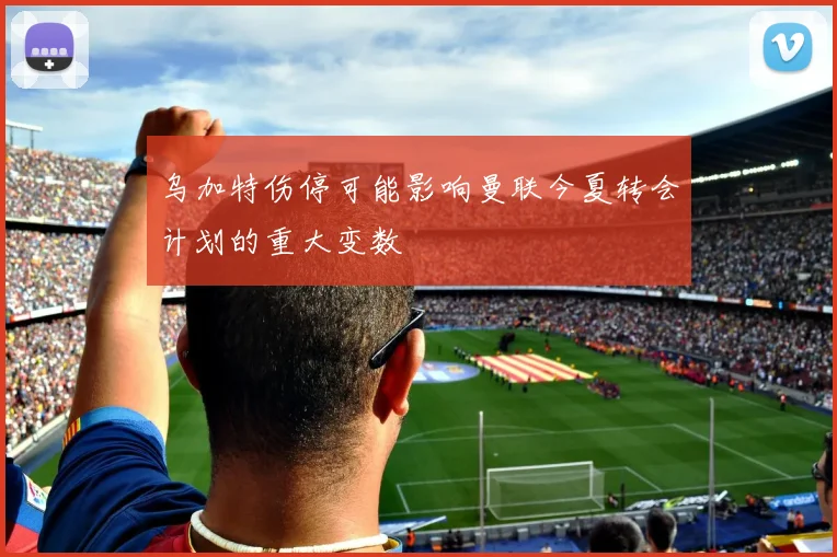 乌加特伤停可能影响曼联今夏转会计划的重大变数