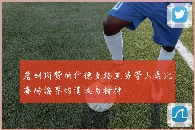 詹姆斯赞纳什德克格里芬等人是比赛转播界的清流与榜样