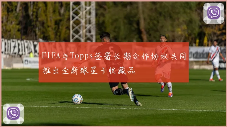 FIFA与Topps签署长期合作协议共同推出全新球星卡收藏品