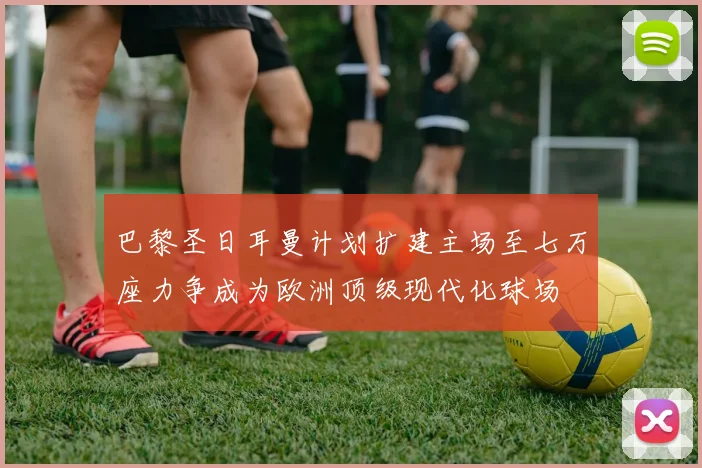 巴黎圣日耳曼计划扩建主场至七万座力争成为欧洲顶级现代化球场