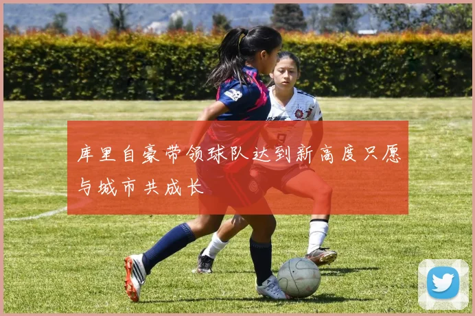 库里自豪带领球队达到新高度只愿与城市共成长