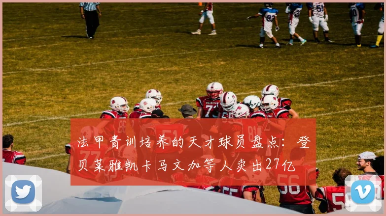 法甲青训培养的天才球员盘点：登贝莱雅凯卡马文加等人卖出27亿