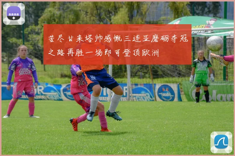 苦尽甘来塔帅感慨三连亚磨砺夺冠之路再胜一场即可登顶欧洲