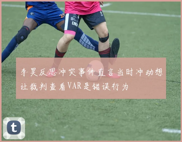 李昊反思冲突事件直言当时冲动想让裁判查看VAR是错误行为