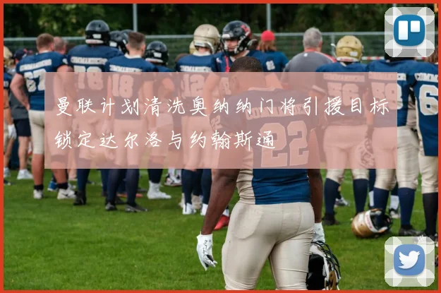 曼联计划清洗奥纳纳门将引援目标锁定达尔洛与约翰斯通
