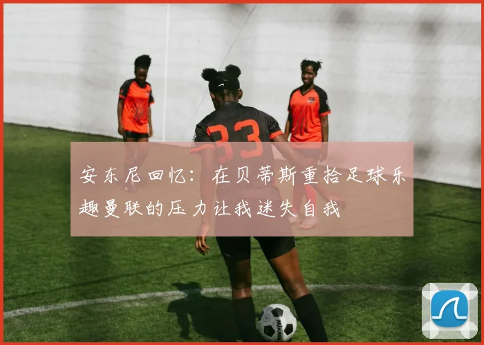 安东尼回忆:在贝蒂斯重拾足球乐趣曼联的压力让我迷失自我