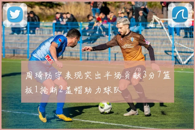 周琦防守表现突出半场贡献3分7篮板1抢断2盖帽助力球队