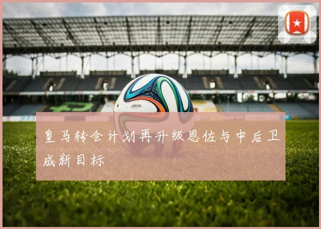 皇马转会计划再升级恩佐与中后卫成新目标
