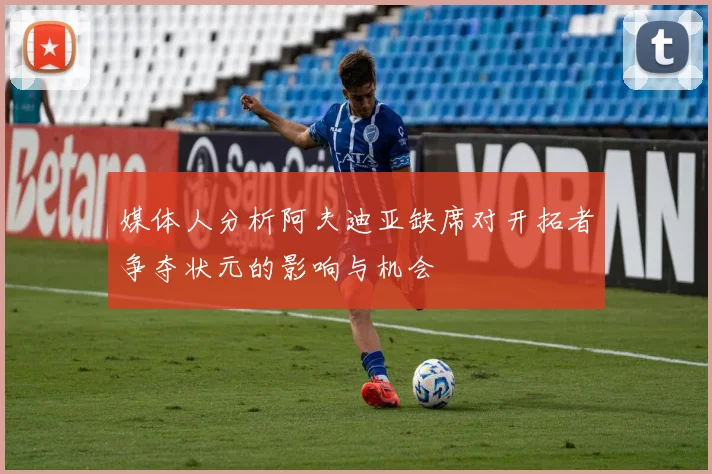 媒体人分析阿夫迪亚缺席对开拓者争夺状元的影响与机会