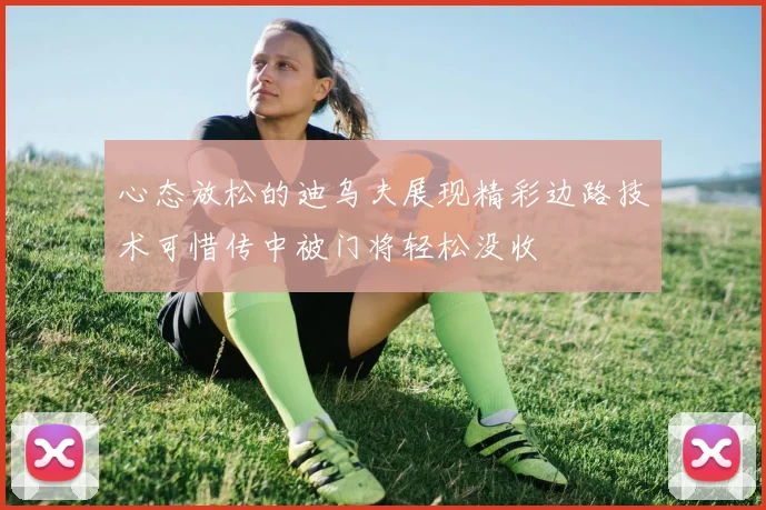 心态放松的迪乌夫展现精彩边路技术可惜传中被门将轻松没收