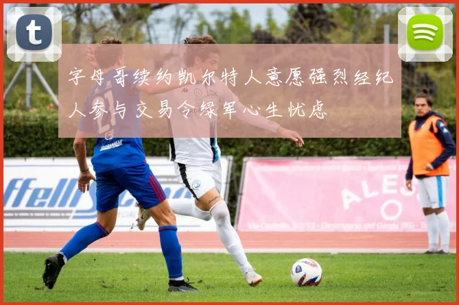 字母哥续约凯尔特人意愿强烈经纪人参与交易令绿军心生忧虑
