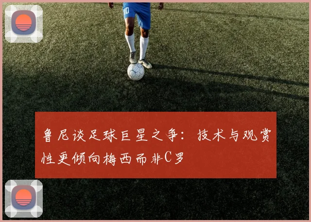 鲁尼谈足球巨星之争：技术与观赏性更倾向梅西而非C罗
